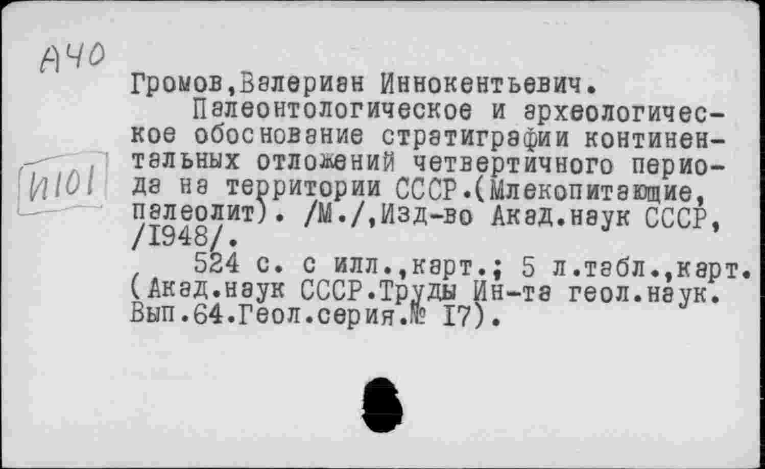 ﻿Громов,Валериан Иннокентьевич.
Палеонтологическое и археологическое обоснование стратиграфии континентальних отложений четвертичного периода на территории СССР.(Млекопитающие, палеолит). /М./,Изд-во Акад.наук СССР,
524 с. с илл.,карт.; 5 л.табл.,карт (Акад.наук СССР.Труды Ин-та геол.наук. Вып.64.Геол.серия.г 17).